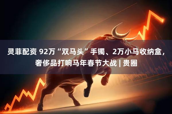 灵菲配资 92万“双马头”手镯、2万小马收纳盒，奢侈品打响马年春节大战 | 贵圈