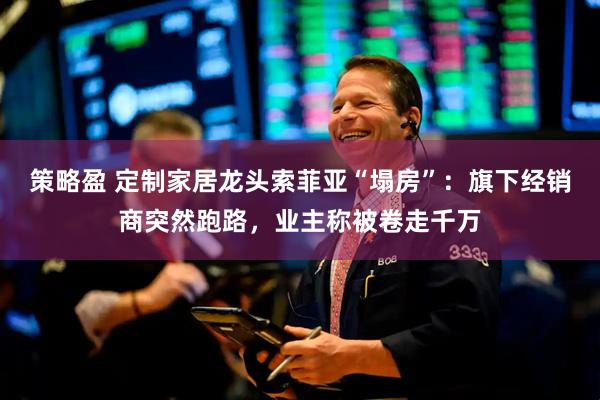 策略盈 定制家居龙头索菲亚“塌房”：旗下经销商突然跑路，业主称被卷走千万